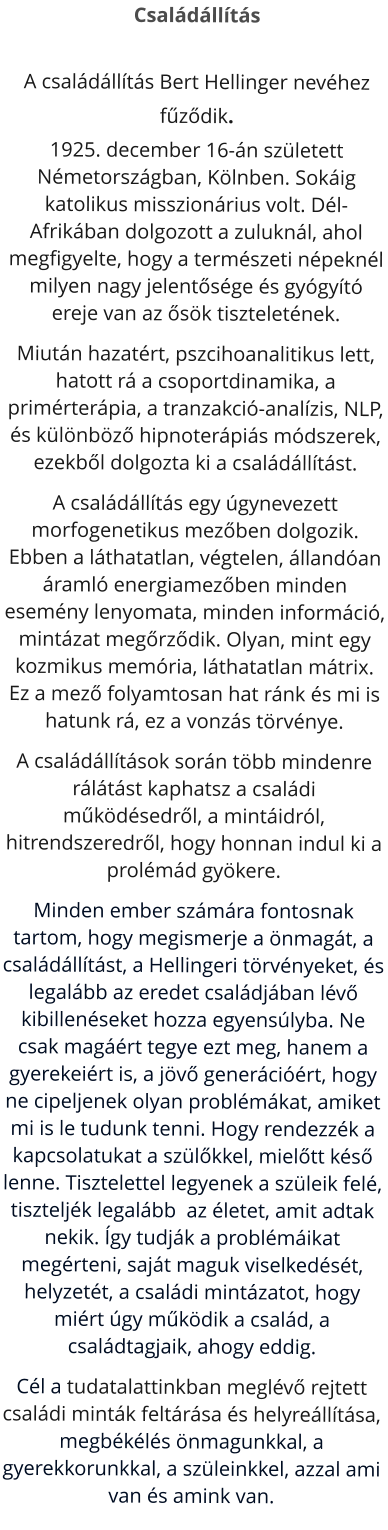 Családállítás A családállítás Bert Hellinger nevéhez fűződik. 1925. december 16-án született Németországban, Kölnben. Sokáig katolikus misszionárius volt. Dél-Afrikában dolgozott a zuluknál, ahol megfigyelte, hogy a természeti népeknél milyen nagy jelentősége és gyógyító ereje van az ősök tiszteletének. Miután hazatért, pszcihoanalitikus lett, hatott rá a csoportdinamika, a primérterápia, a tranzakció-analízis, NLP, és különböző hipnoterápiás módszerek, ezekből dolgozta ki a családállítást.  A családállítás egy úgynevezett morfogenetikus mezőben dolgozik. Ebben a láthatatlan, végtelen, állandóan áramló energiamezőben minden esemény lenyomata, minden információ, mintázat megőrződik. Olyan, mint egy kozmikus memória, láthatatlan mátrix. Ez a mező folyamtosan hat ránk és mi is hatunk rá, ez a vonzás törvénye. A családállítások során több mindenre rálátást kaphatsz a családi működésedről, a mintáidról, hitrendszeredről, hogy honnan indul ki a prolémád gyökere.  Minden ember számára fontosnak tartom, hogy megismerje a önmagát, a családállítást, a Hellingeri törvényeket, és legalább az eredet családjában lévő kibillenéseket hozza egyensúlyba. Ne csak magáért tegye ezt meg, hanem a gyerekeiért is, a jövő generációért, hogy ne cipeljenek olyan problémákat, amiket mi is le tudunk tenni. Hogy rendezzék a kapcsolatukat a szülőkkel, mielőtt késő lenne. Tisztelettel legyenek a szüleik felé, tiszteljék legalább  az életet, amit adtak nekik. Így tudják a problémáikat megérteni, saját maguk viselkedését, helyzetét, a családi mintázatot, hogy miért úgy működik a család, a családtagjaik, ahogy eddig. Cél a tudatalattinkban meglévő rejtett családi minták feltárása és helyreállítása, megbékélés önmagunkkal, a gyerekkorunkkal, a szüleinkkel, azzal ami van és amink van.